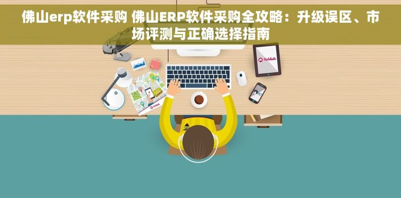 佛山erp软件采购 佛山ERP软件采购全攻略：升级误区、市场评测与正确选择指南