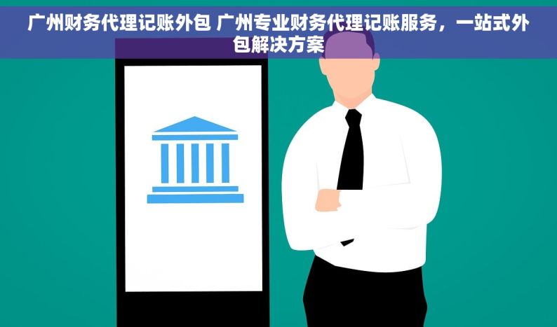 广州财务代理记账外包 广州专业财务代理记账服务，一站式外包解决方案
