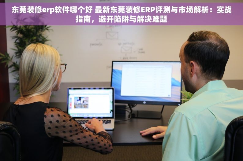 东莞装修erp软件哪个好 最新东莞装修ERP评测与市场解析：实战指南，避开陷阱与解决难题