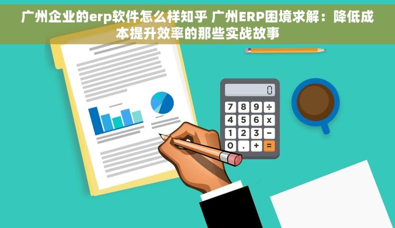 广州企业的erp软件怎么样知乎 广州ERP困境求解：降低成本提升效率的那些实战故事