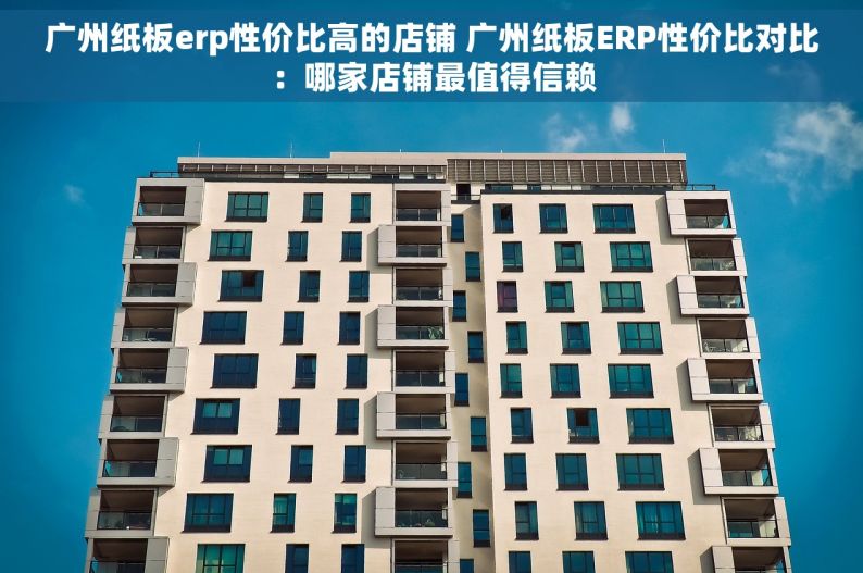 广州纸板erp性价比高的店铺 广州纸板ERP性价比对比：哪家店铺最值得信赖