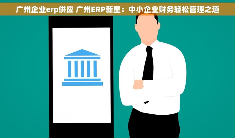 广州企业erp供应 广州ERP新星：中小企业财务轻松管理之道