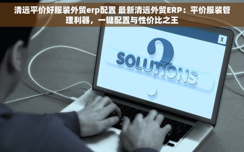 清远平价好服装外贸erp配置 最新清远外贸ERP：平价服装管理利器，一键配置与性价比之王