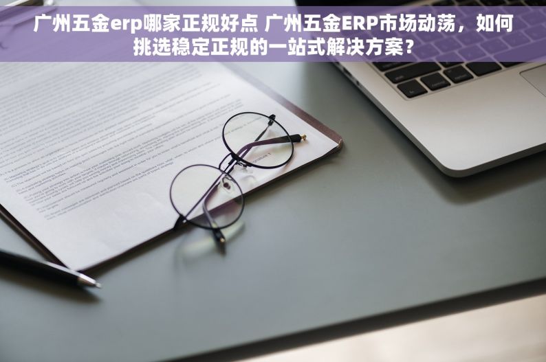 广州五金erp哪家正规好点 广州五金ERP市场动荡，如何挑选稳定正规的一站式解决方案？