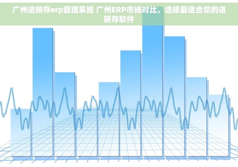 广州进销存erp管理系统 广州ERP市场对比，选择最适合您的进销存软件