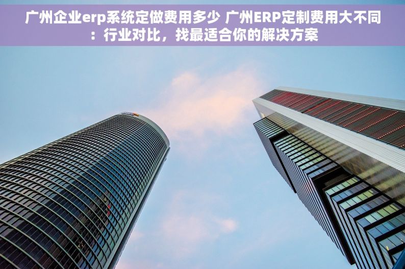 广州企业erp系统定做费用多少 广州ERP定制费用大不同：行业对比，找最适合你的解决方案