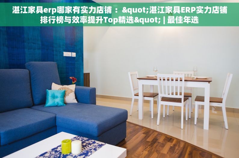 湛江家具erp哪家有实力店铺 ："湛江家具ERP实力店铺排行榜与效率提升Top精选" | 最佳年选