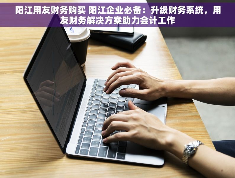 阳江用友财务购买 阳江企业必备：升级财务系统，用友财务解决方案助力会计工作