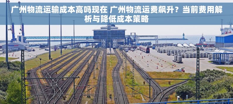 广州物流运输成本高吗现在 广州物流运费飙升？当前费用解析与降低成本策略