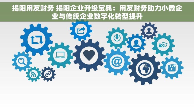 揭阳用友财务 揭阳企业升级宝典：用友财务助力小微企业与传统企业数字化转型提升