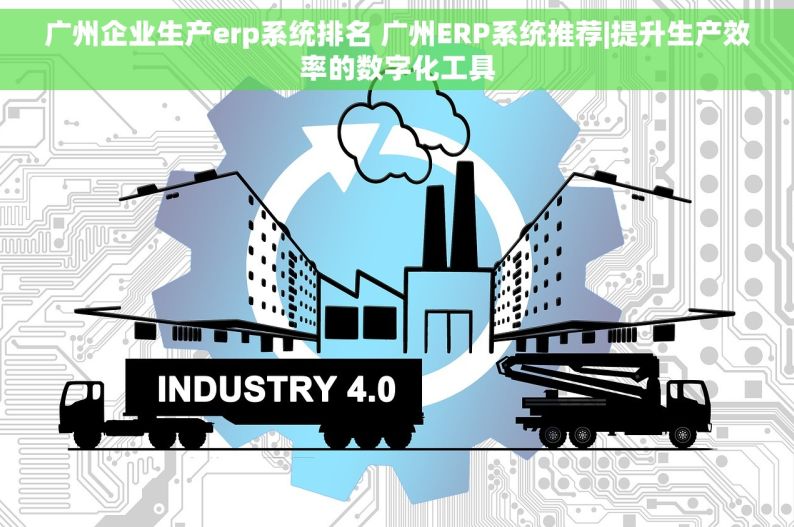 广州企业生产erp系统排名 广州ERP系统推荐|提升生产效率的数字化工具