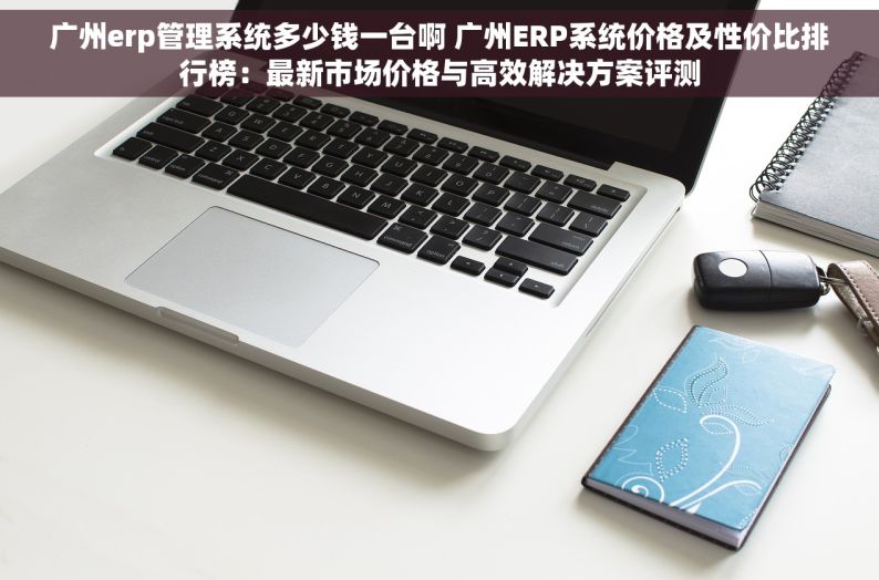 广州erp管理系统多少钱一台啊 广州ERP系统价格及性价比排行榜：最新市场价格与高效解决方案评测