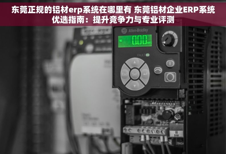 东莞正规的铝材erp系统在哪里有 东莞铝材企业ERP系统优选指南：提升竞争力与专业评测