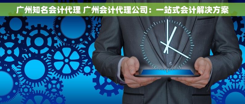 广州知名会计代理 广州会计代理公司：一站式会计解决方案