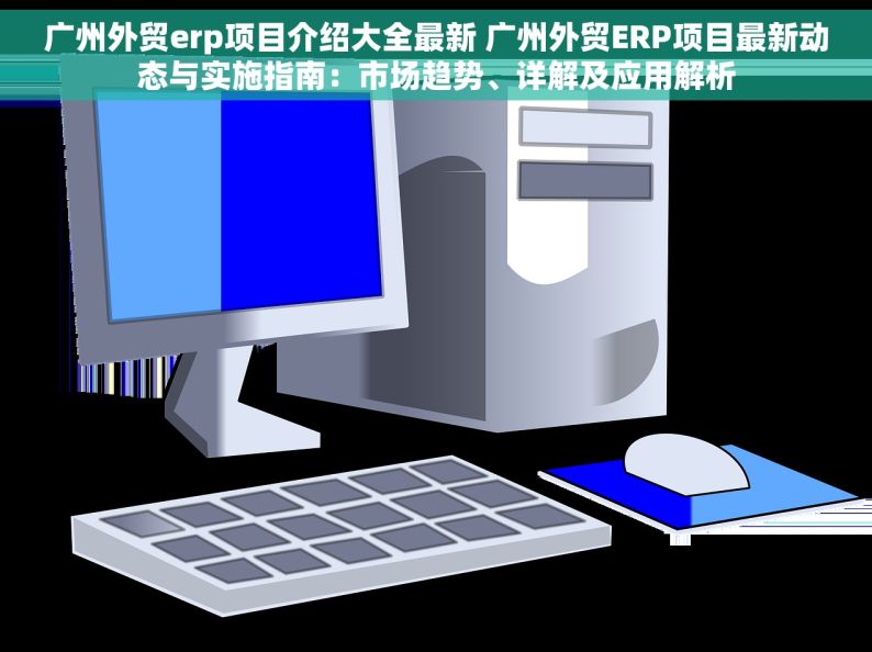 广州外贸erp项目介绍大全最新 广州外贸ERP项目最新动态与实施指南：市场趋势、详解及应用解析