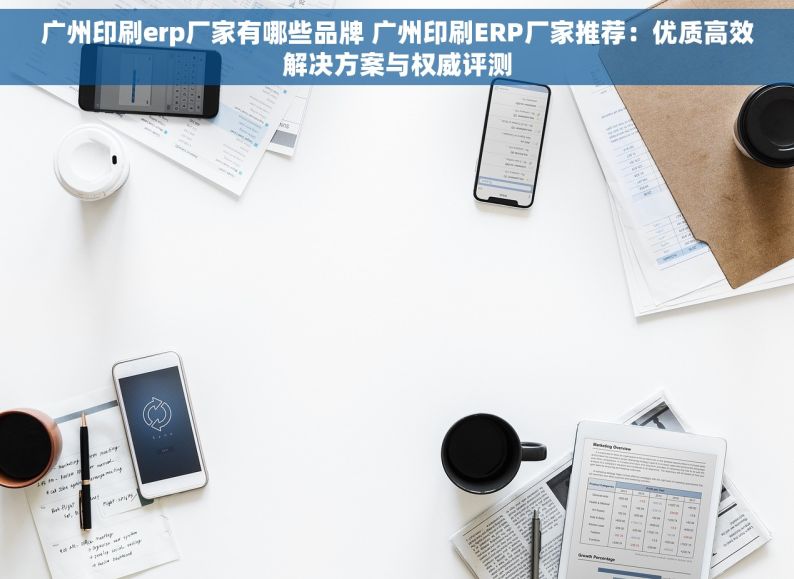 广州印刷erp厂家有哪些品牌 广州印刷ERP厂家推荐：优质高效解决方案与权威评测