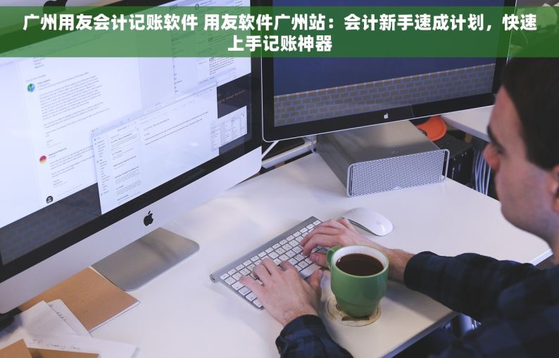 广州用友会计记账软件 用友软件广州站：会计新手速成计划，快速上手记账神器