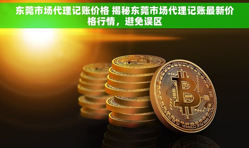 东莞市场代理记账价格 揭秘东莞市场代理记账最新价格行情，避免误区