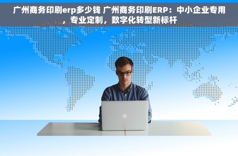 广州商务印刷erp多少钱 广州商务印刷ERP：中小企业专用，专业定制，数字化转型新标杆