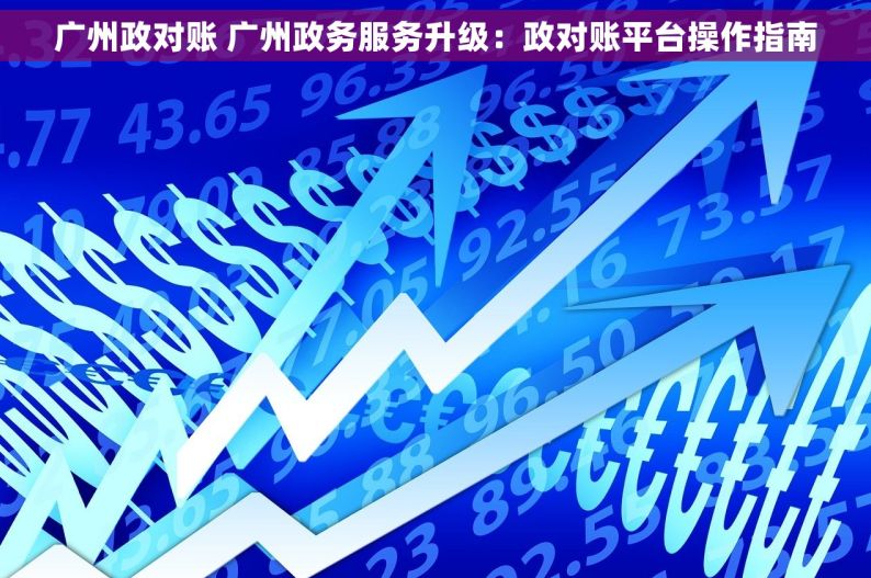广州政对账 广州政务服务升级：政对账平台操作指南
