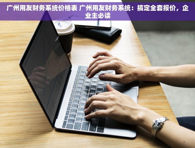 广州用友财务系统价格表 广州用友财务系统：搞定全套报价，企业主必读