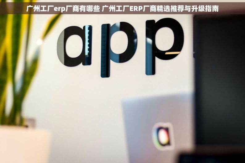 广州工厂erp厂商有哪些 广州工厂ERP厂商精选推荐与升级指南