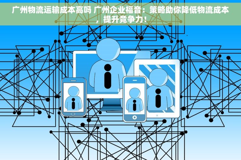 广州物流运输成本高吗 广州企业福音：策略助你降低物流成本，提升竞争力！