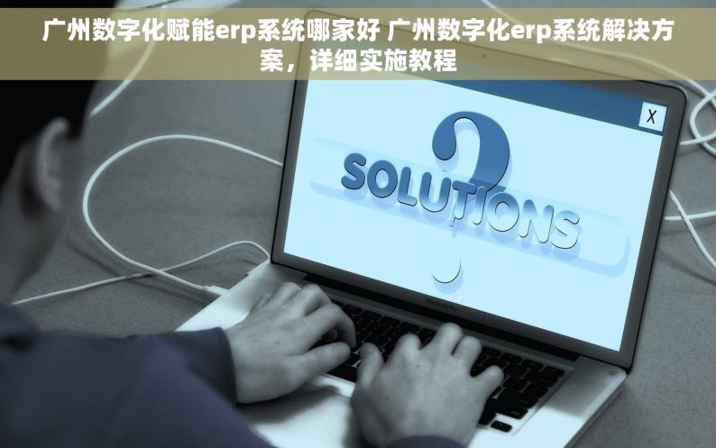 广州数字化赋能erp系统哪家好 广州数字化erp系统解决方案，详细实施教程