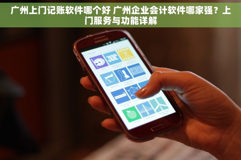 广州上门记账软件哪个好 广州企业会计软件哪家强？上门服务与功能详解