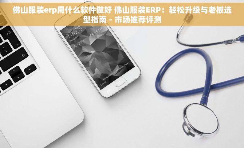 佛山服装erp用什么软件做好 佛山服装ERP：轻松升级与老板选型指南 - 市场推荐评测