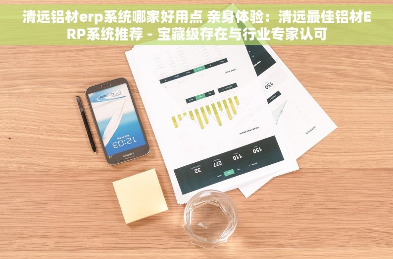 清远铝材erp系统哪家好用点 亲身体验：清远最佳铝材ERP系统推荐 - 宝藏级存在与行业专家认可