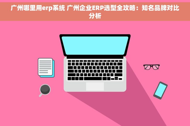 广州哪里用erp系统 广州企业ERP选型全攻略：知名品牌对比分析