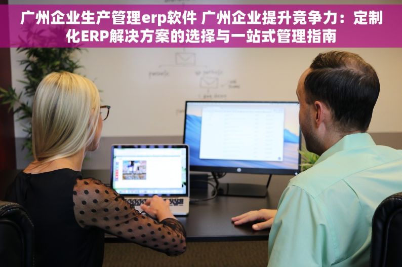 广州企业生产管理erp软件 广州企业提升竞争力：定制化ERP解决方案的选择与一站式管理指南