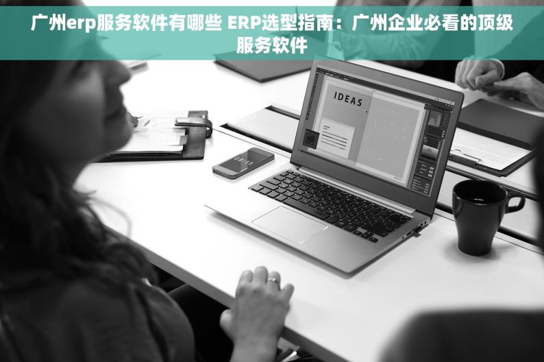广州erp服务软件有哪些 ERP选型指南：广州企业必看的顶级服务软件