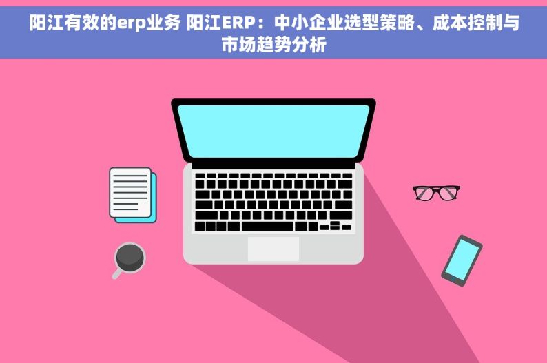 阳江有效的erp业务 阳江ERP：中小企业选型策略、成本控制与市场趋势分析
