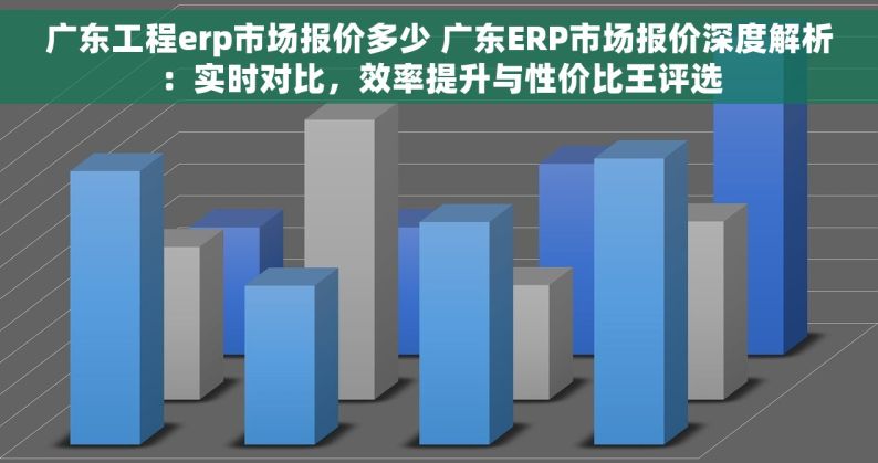 广东工程erp市场报价多少 广东ERP市场报价深度解析：实时对比，效率提升与性价比王评选