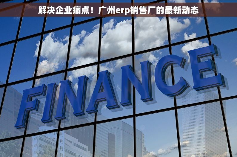解决企业痛点！广州erp销售厂的最新动态