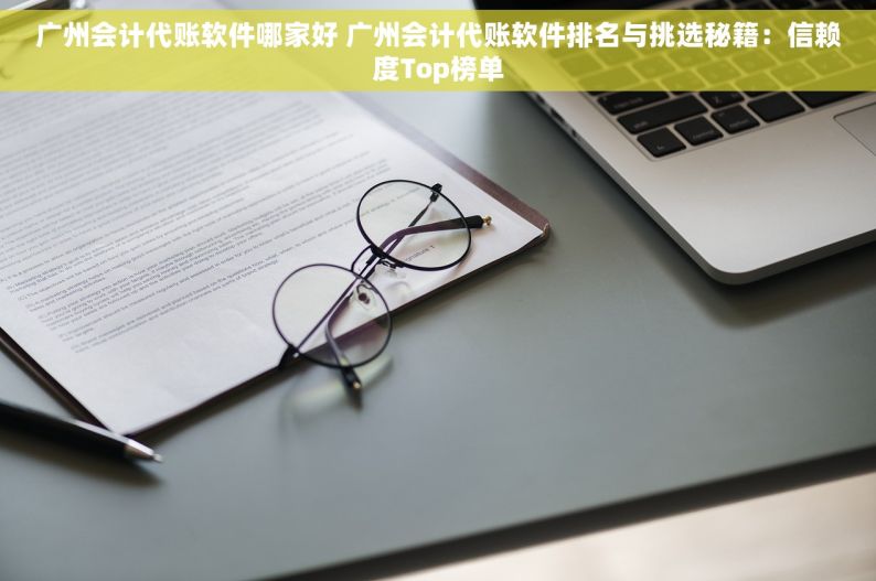 广州会计代账软件哪家好 广州会计代账软件排名与挑选秘籍：信赖度Top榜单