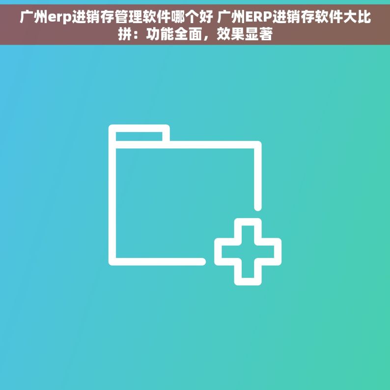 广州erp进销存管理软件哪个好 广州ERP进销存软件大比拼：功能全面，效果显著
