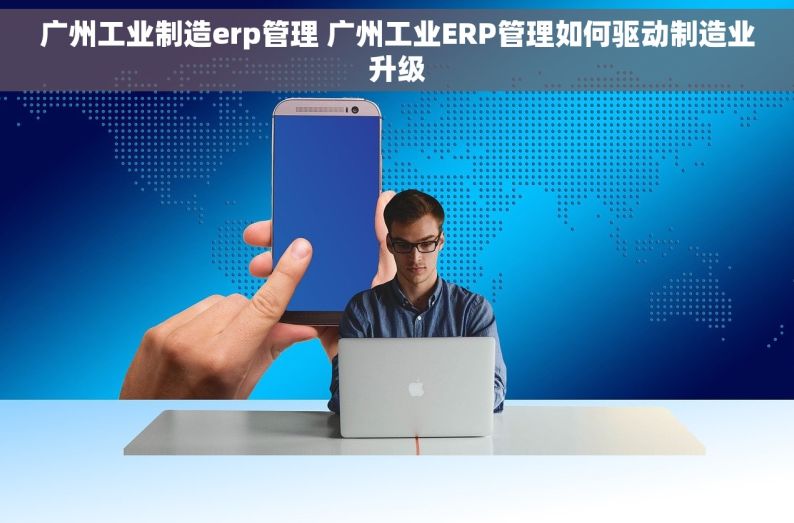 广州工业制造erp管理 广州工业ERP管理如何驱动制造业升级