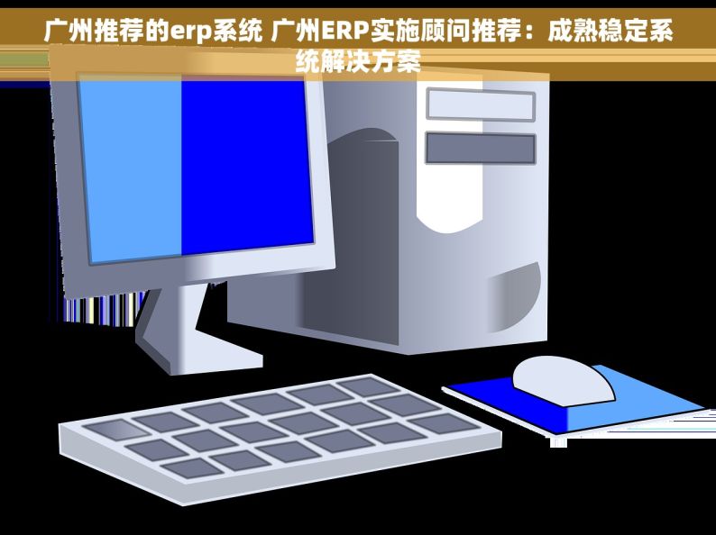 广州推荐的erp系统 广州ERP实施顾问推荐：成熟稳定系统解决方案