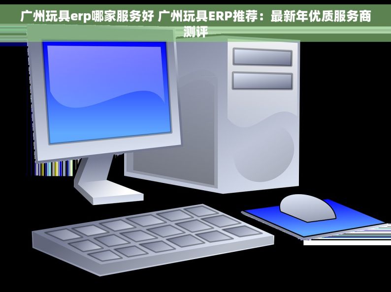 广州玩具erp哪家服务好 广州玩具ERP推荐：最新年优质服务商测评