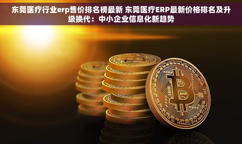 东莞医疗行业erp售价排名榜最新 东莞医疗ERP最新价格排名及升级换代：中小企业信息化新趋势