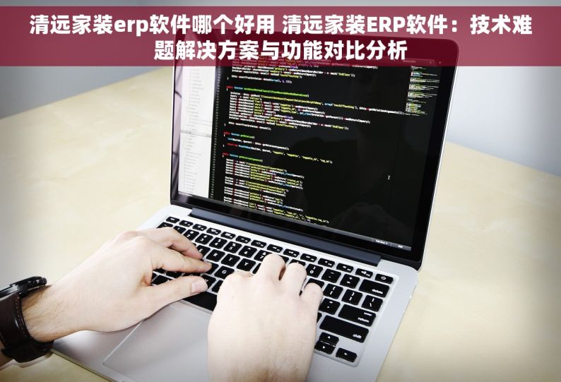清远家装erp软件哪个好用 清远家装ERP软件：技术难题解决方案与功能对比分析