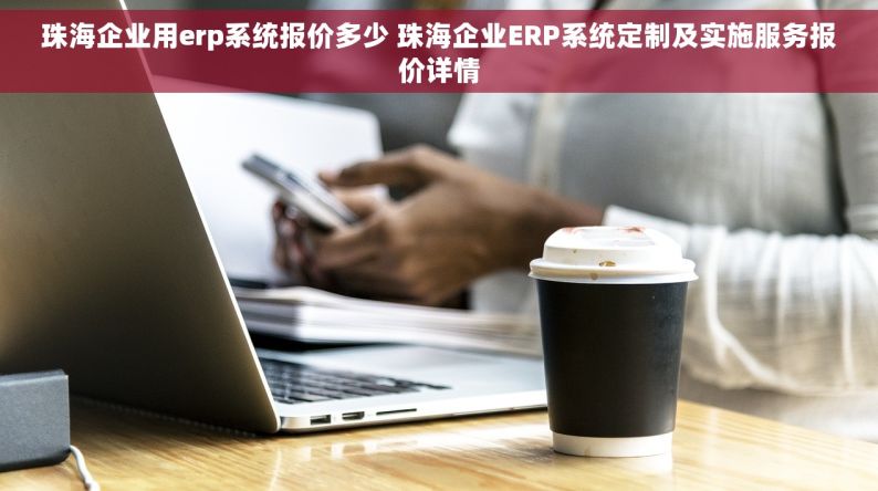 珠海企业用erp系统报价多少 珠海企业ERP系统定制及实施服务报价详情