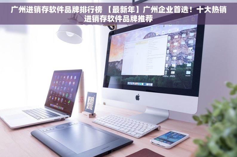 广州进销存软件品牌排行榜 【最新年】广州企业首选！十大热销进销存软件品牌推荐