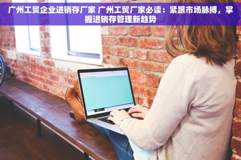 广州工贸企业进销存厂家 广州工贸厂家必读：紧跟市场脉搏，掌握进销存管理新趋势