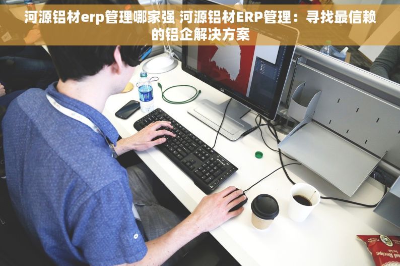河源铝材erp管理哪家强 河源铝材ERP管理：寻找最信赖的铝企解决方案