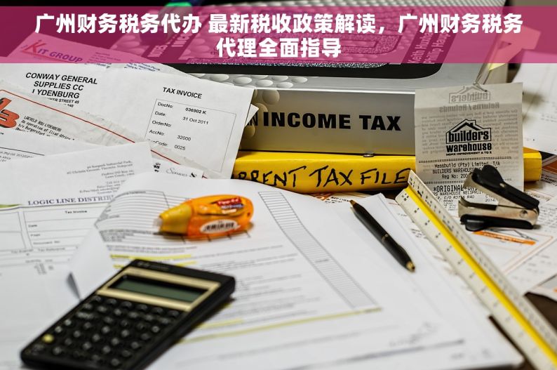 广州财务税务代办 最新税收政策解读，广州财务税务代理全面指导