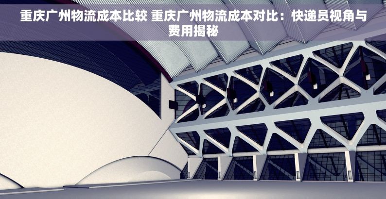重庆广州物流成本比较 重庆广州物流成本对比：快递员视角与费用揭秘